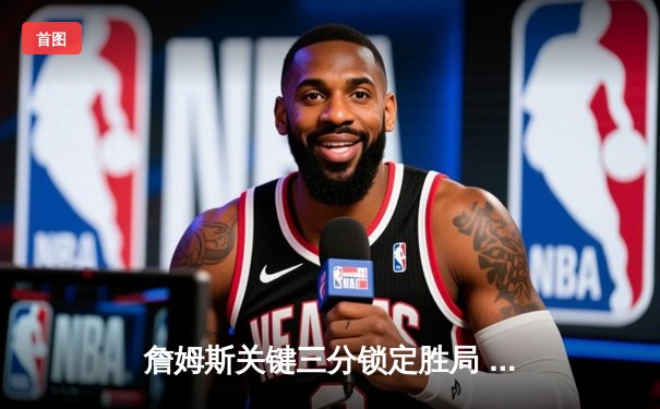 詹姆斯关键三分锁定胜局 湖人主场险胜勇士晋级在望